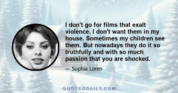 I don't go for films that exalt violence. I don't want them in my house. Sometimes my children see them. But nowadays they do it so truthfully and with so much passion that you are shocked.