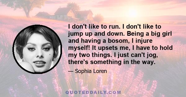 I don't like to run. I don't like to jump up and down. Being a big girl and having a bosom, I injure myself! It upsets me, I have to hold my two things. I just can't jog, there's something in the way.