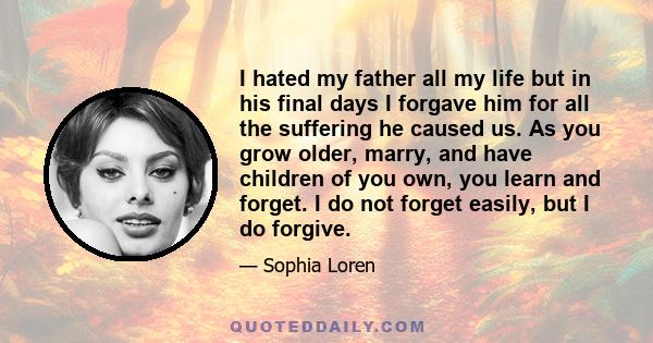 I hated my father all my life but in his final days I forgave him for all the suffering he caused us. As you grow older, marry, and have children of you own, you learn and forget. I do not forget easily, but I do