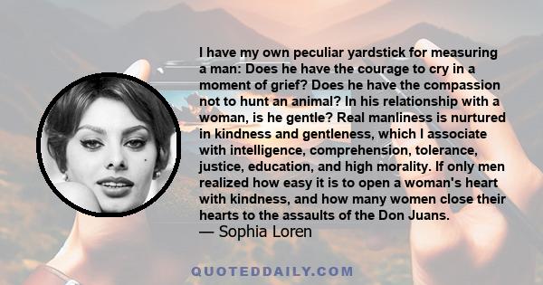 I have my own peculiar yardstick for measuring a man: Does he have the courage to cry in a moment of grief? Does he have the compassion not to hunt an animal? In his relationship with a woman, is he gentle? Real