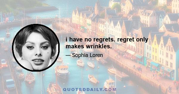 i have no regrets. regret only makes wrinkles.