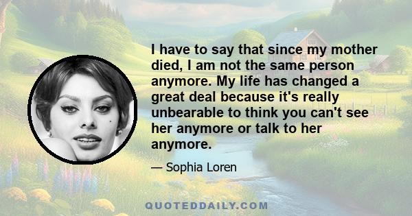 I have to say that since my mother died, I am not the same person anymore. My life has changed a great deal because it's really unbearable to think you can't see her anymore or talk to her anymore.