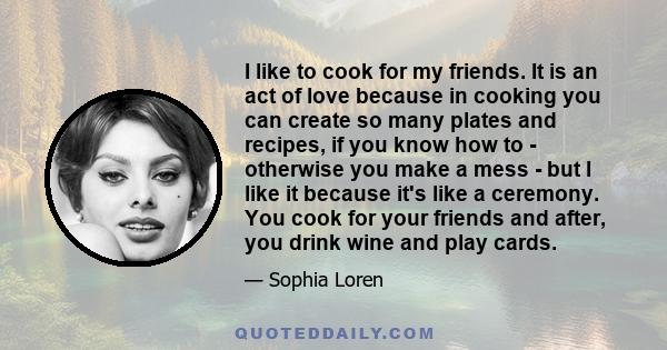 I like to cook for my friends. It is an act of love because in cooking you can create so many plates and recipes, if you know how to - otherwise you make a mess - but I like it because it's like a ceremony. You cook for 