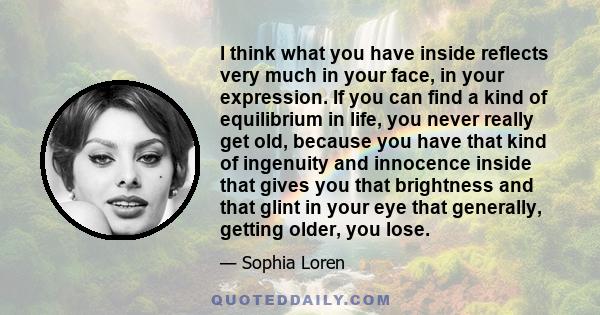 I think what you have inside reflects very much in your face, in your expression. If you can find a kind of equilibrium in life, you never really get old, because you have that kind of ingenuity and innocence inside