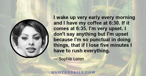 I wake up very early every morning and I have my coffee at 6:30. If it comes at 6:35, I'm very upset. I don't say anything but I'm upset because I'm so punctual in doing things, that if I lose five minutes I have to