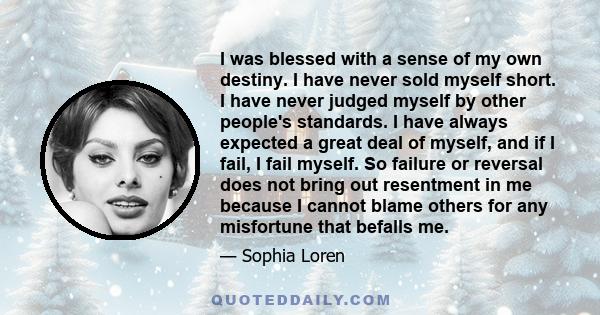 I was blessed with a sense of my own destiny. I have never sold myself short. I have never judged myself by other people's standards. I have always expected a great deal of myself, and if I fail, I fail myself. So