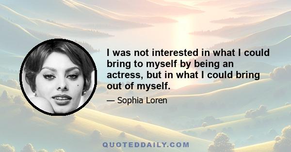 I was not interested in what I could bring to myself by being an actress, but in what I could bring out of myself.