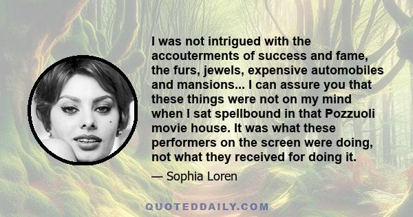 I was not intrigued with the accouterments of success and fame, the furs, jewels, expensive automobiles and mansions... I can assure you that these things were not on my mind when I sat spellbound in that Pozzuoli movie 