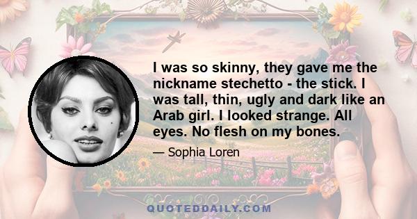 I was so skinny, they gave me the nickname stechetto - the stick. I was tall, thin, ugly and dark like an Arab girl. I looked strange. All eyes. No flesh on my bones.