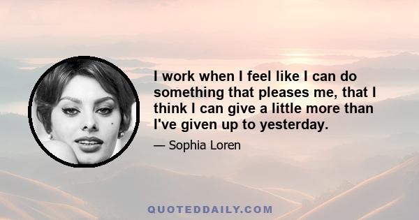 I work when I feel like I can do something that pleases me, that I think I can give a little more than I've given up to yesterday.