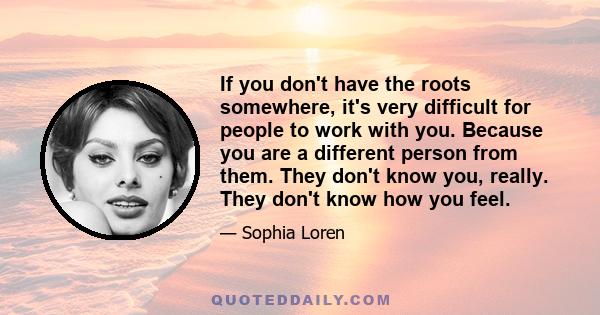 If you don't have the roots somewhere, it's very difficult for people to work with you. Because you are a different person from them. They don't know you, really. They don't know how you feel.