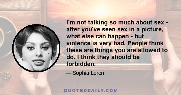 I'm not talking so much about sex - after you've seen sex in a picture, what else can happen - but violence is very bad. People think these are things you are allowed to do. I think they should be forbidden.