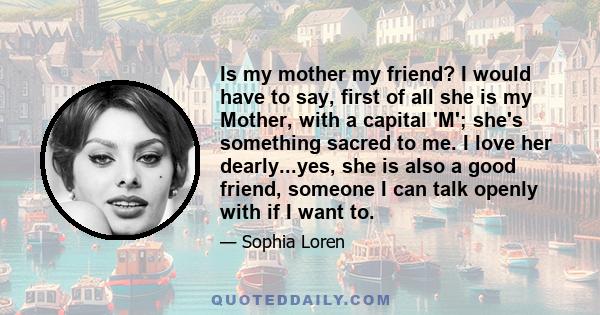 Is my mother my friend? I would have to say, first of all she is my Mother, with a capital 'M'; she's something sacred to me. I love her dearly...yes, she is also a good friend, someone I can talk openly with if I want