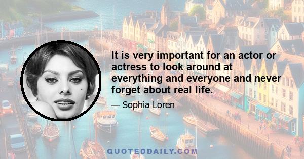 It is very important for an actor or actress to look around at everything and everyone and never forget about real life.