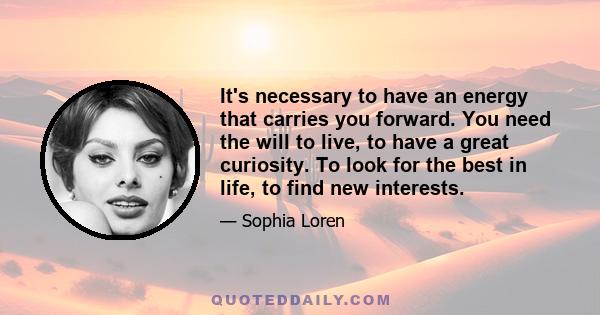 It's necessary to have an energy that carries you forward. You need the will to live, to have a great curiosity. To look for the best in life, to find new interests.