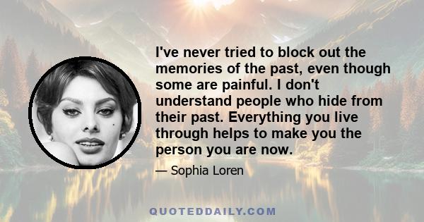 I've never tried to block out the memories of the past, even though some are painful. I don't understand people who hide from their past. Everything you live through helps to make you the person you are now.