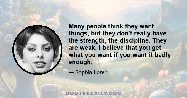 Many people think they want things, but they don't really have the strength, the discipline. They are weak. I believe that you get what you want if you want it badly enough.