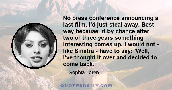 No press conference announcing a last film. I'd just steal away. Best way because, if by chance after two or three years something interesting comes up, I would not - like Sinatra - have to say: 'Well, I've thought it