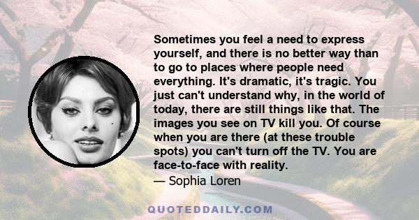 Sometimes you feel a need to express yourself, and there is no better way than to go to places where people need everything. It's dramatic, it's tragic. You just can't understand why, in the world of today, there are