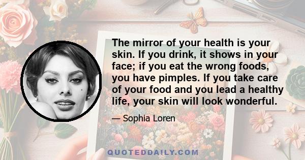 The mirror of your health is your skin. If you drink, it shows in your face; if you eat the wrong foods, you have pimples. If you take care of your food and you lead a healthy life, your skin will look wonderful.