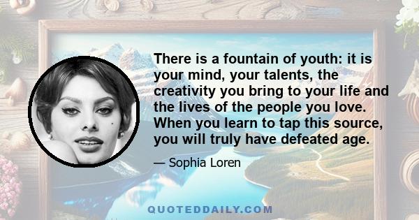 There is a fountain of youth: it is your mind, your talents, the creativity you bring to your life and the lives of the people you love. When you learn to tap this source, you will truly have defeated age.