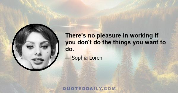 There's no pleasure in working if you don't do the things you want to do.