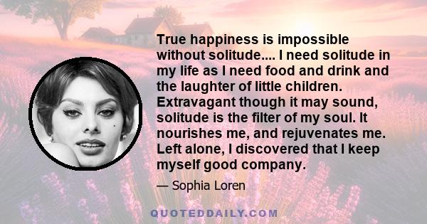 True happiness is impossible without solitude.... I need solitude in my life as I need food and drink and the laughter of little children. Extravagant though it may sound, solitude is the filter of my soul. It nourishes 