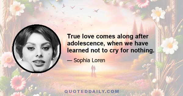 True love comes along after adolescence, when we have learned not to cry for nothing.