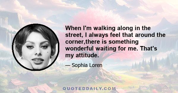 When I'm walking along in the street, I always feel that around the corner,there is something wonderful waiting for me. That's my attitude.