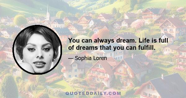 You can always dream. Life is full of dreams that you can fulfill.