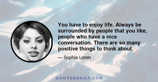 You have to enjoy life. Always be surrounded by people that you like, people who have a nice conversation. There are so many positive things to think about.