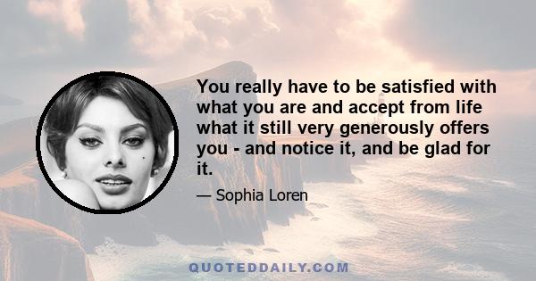 You really have to be satisfied with what you are and accept from life what it still very generously offers you - and notice it, and be glad for it.