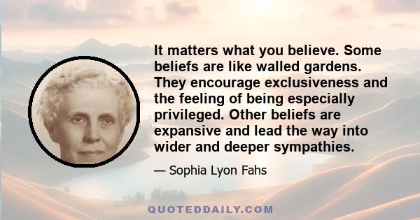 It matters what you believe. Some beliefs are like walled gardens. They encourage exclusiveness and the feeling of being especially privileged. Other beliefs are expansive and lead the way into wider and deeper