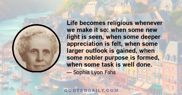 Life becomes religious whenever we make it so: when some new light is seen, when some deeper appreciation is felt, when some larger outlook is gained, when some nobler purpose is formed, when some task is well done.