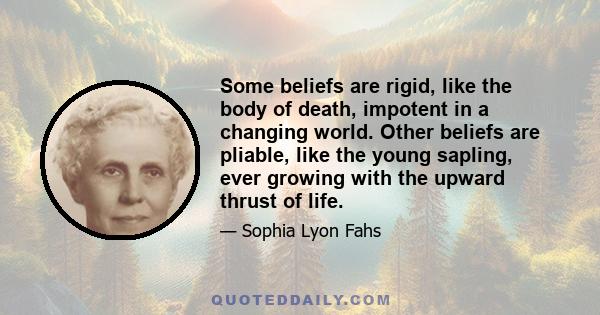 Some beliefs are rigid, like the body of death, impotent in a changing world. Other beliefs are pliable, like the young sapling, ever growing with the upward thrust of life.