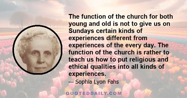 The function of the church for both young and old is not to give us on Sundays certain kinds of experiences different from experiences of the every day. The function of the church is rather to teach us how to put