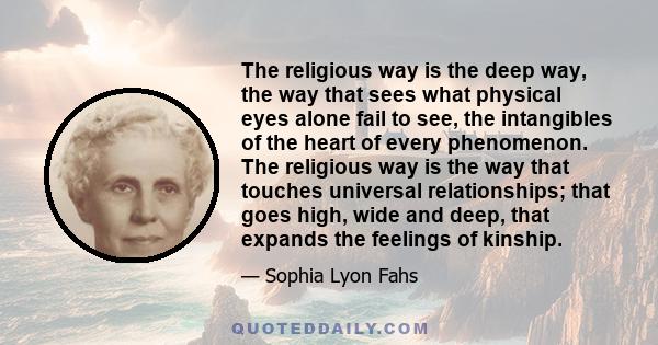 The religious way is the deep way, the way that sees what physical eyes alone fail to see, the intangibles of the heart of every phenomenon. The religious way is the way that touches universal relationships; that goes