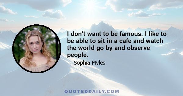 I don't want to be famous. I like to be able to sit in a cafe and watch the world go by and observe people.