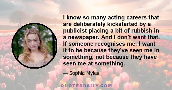 I know so many acting careers that are deliberately kickstarted by a publicist placing a bit of rubbish in a newspaper. And I don't want that. If someone recognises me, I want it to be because they've seen me in