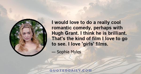 I would love to do a really cool romantic comedy, perhaps with Hugh Grant. I think he is brilliant. That's the kind of film I love to go to see. I love 'girls' films.