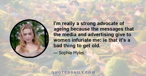 I'm really a strong advocate of ageing because the messages that the media and advertising give to women infuriate me: ie that it's a bad thing to get old.