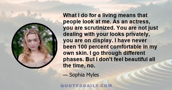 What I do for a living means that people look at me. As an actress, you are scrutinized. You are not just dealing with your looks privately, you are on display. I have never been 100 percent comfortable in my own skin.