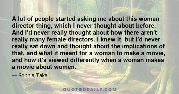 A lot of people started asking me about this woman director thing, which I never thought about before. And I'd never really thought about how there aren't really many female directors. I knew it, but I'd never really