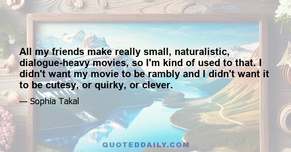 All my friends make really small, naturalistic, dialogue-heavy movies, so I'm kind of used to that. I didn't want my movie to be rambly and I didn't want it to be cutesy, or quirky, or clever.