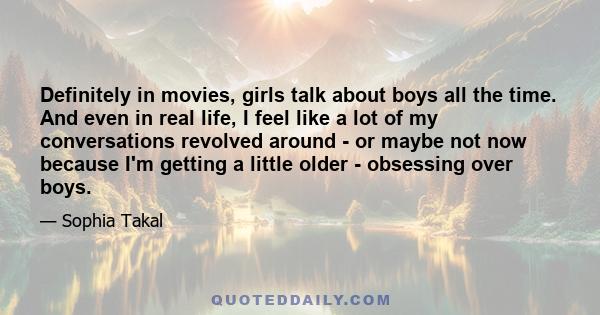 Definitely in movies, girls talk about boys all the time. And even in real life, I feel like a lot of my conversations revolved around - or maybe not now because I'm getting a little older - obsessing over boys.