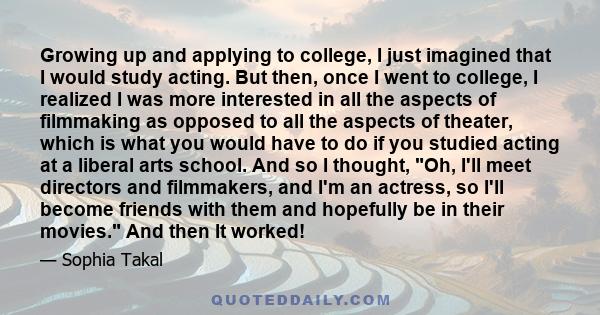 Growing up and applying to college, I just imagined that I would study acting. But then, once I went to college, I realized I was more interested in all the aspects of filmmaking as opposed to all the aspects of