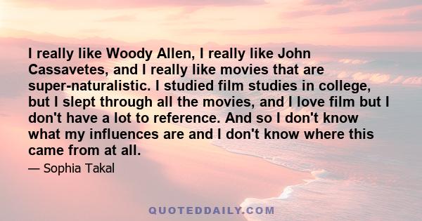 I really like Woody Allen, I really like John Cassavetes, and I really like movies that are super-naturalistic. I studied film studies in college, but I slept through all the movies, and I love film but I don't have a