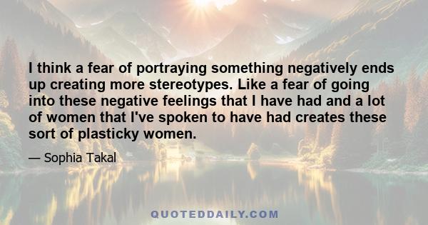 I think a fear of portraying something negatively ends up creating more stereotypes. Like a fear of going into these negative feelings that I have had and a lot of women that I've spoken to have had creates these sort