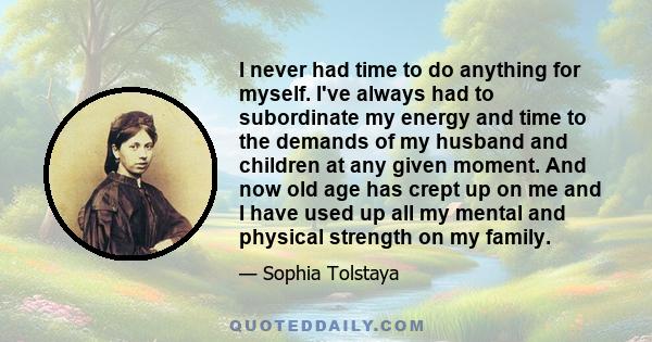 I never had time to do anything for myself. I've always had to subordinate my energy and time to the demands of my husband and children at any given moment. And now old age has crept up on me and I have used up all my