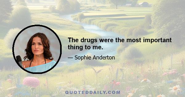 The drugs were the most important thing to me.